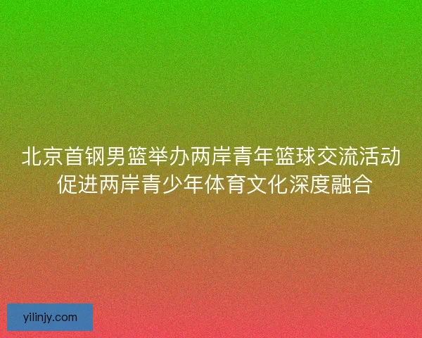北京首钢男篮举办两岸青年篮球交流活动 促进两岸青少年体育文化深度融合