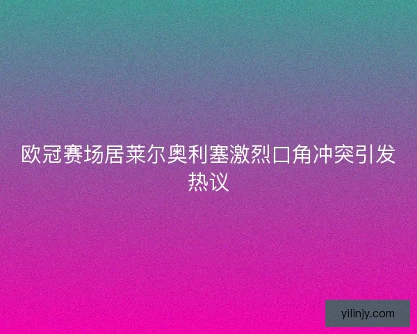 欧冠赛场居莱尔奥利塞激烈口角冲突引发热议