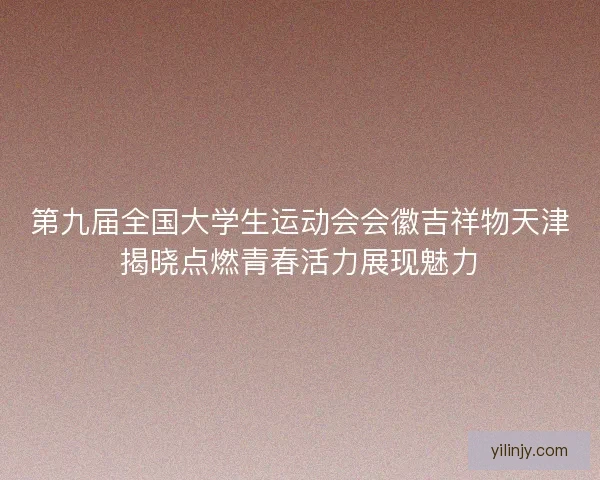 第九届全国大学生运动会会徽吉祥物天津揭晓点燃青春活力展现魅力