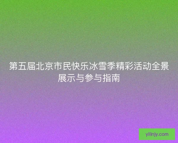 第五届北京市民快乐冰雪季精彩活动全景展示与参与指南