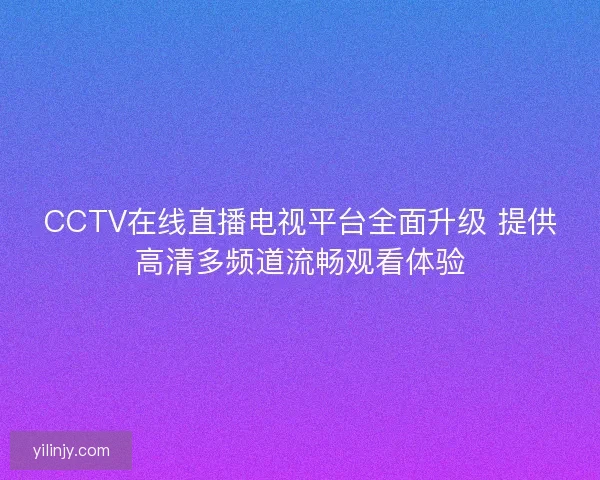 CCTV在线直播电视平台全面升级 提供高清多频道流畅观看体验
