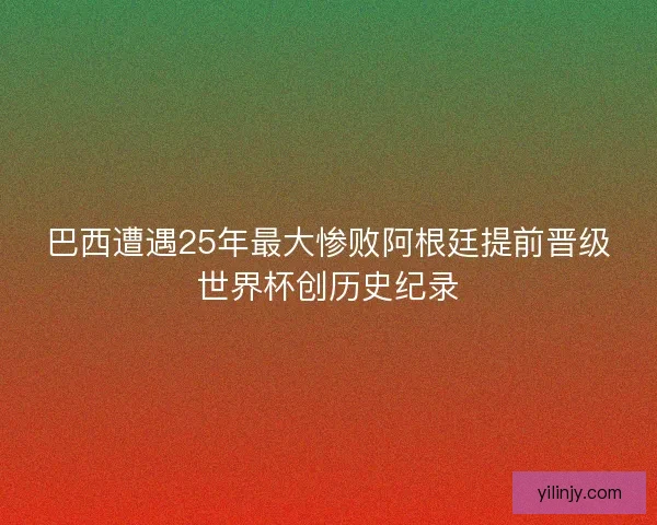巴西遭遇25年最大惨败阿根廷提前晋级世界杯创历史纪录