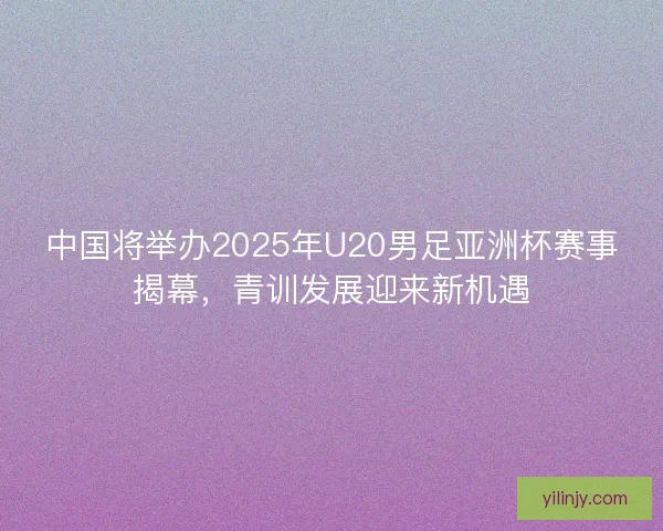 中国将举办2025年U20男足亚洲杯赛事揭幕，青训发展迎来新机遇